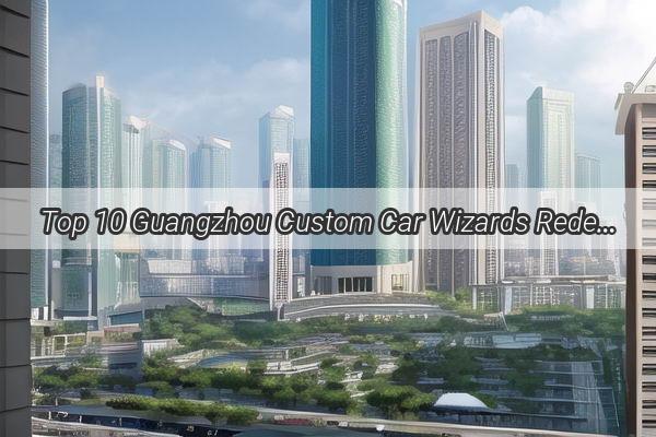 Top 10 Guangzhou Custom Car Wizards Redefining Automotive Artistry in China